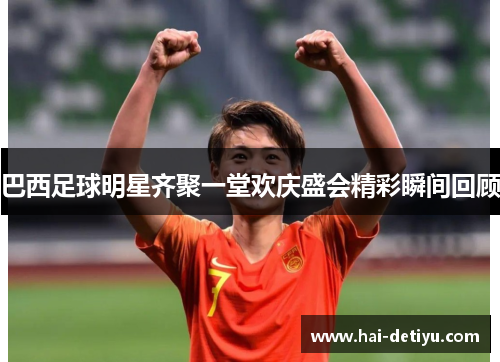巴西足球明星齐聚一堂欢庆盛会精彩瞬间回顾