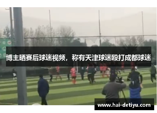 博主晒赛后球迷视频，称有天津球迷殴打成都球迷